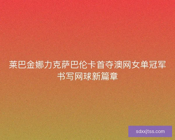 莱巴金娜力克萨巴伦卡首夺澳网女单冠军书写网球新篇章