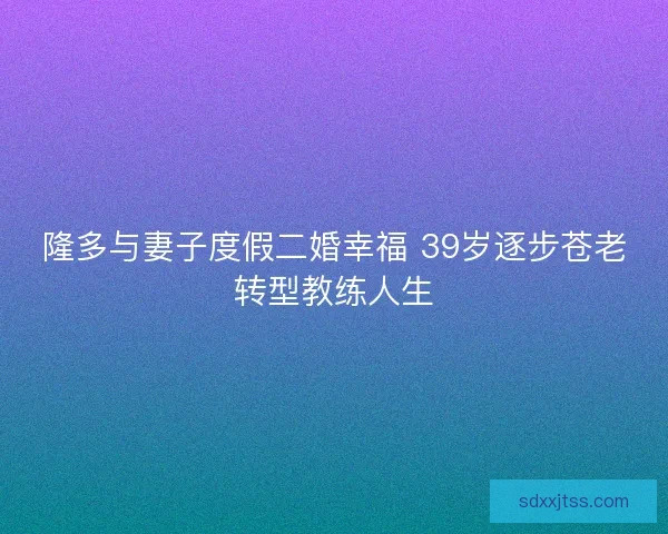 隆多与妻子度假二婚幸福 39岁逐步苍老转型教练人生