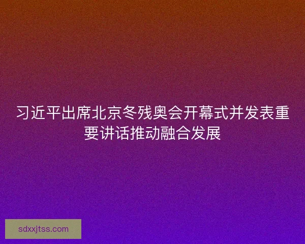 习近平出席北京冬残奥会开幕式并发表重要讲话推动融合发展