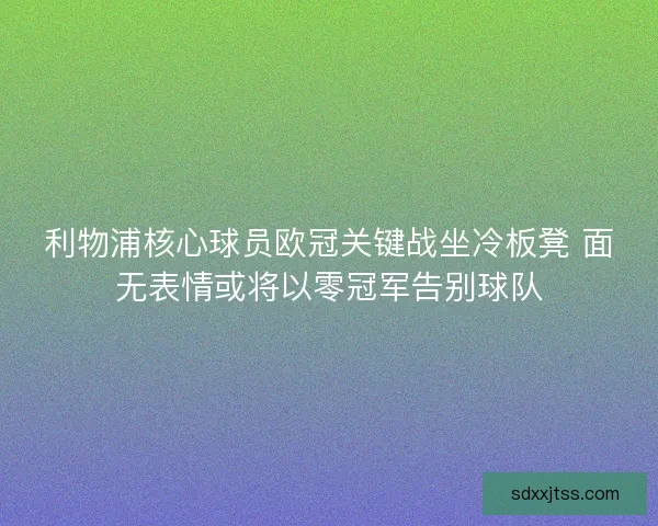 利物浦核心球员欧冠关键战坐冷板凳 面无表情或将以零冠军告别球队