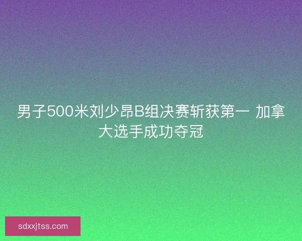 男子500米刘少昂B组决赛斩获第一 加拿大选手成功夺冠