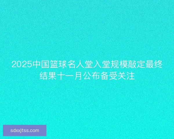 2025中国篮球名人堂入堂规模敲定最终结果十一月公布备受关注 2025中国篮球名人堂入堂规模敲定最终结果十一月公布备受关注