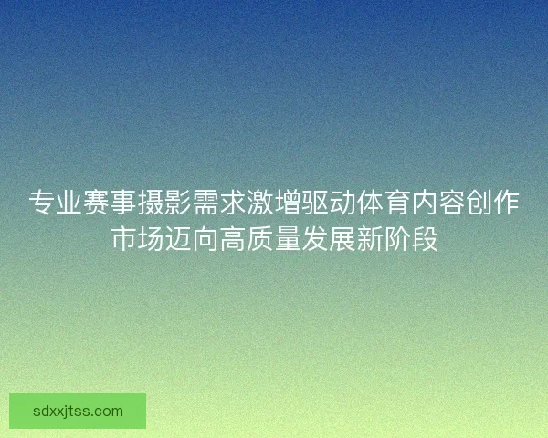 专业赛事摄影需求激增驱动体育内容创作市场迈向高质量发展新阶段 专业赛事摄影需求激增驱动体育内容创作市场迈向高质量发展新阶段