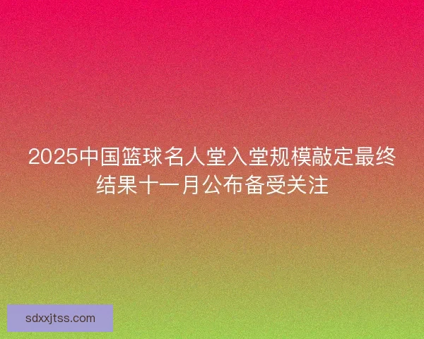 2025中国篮球名人堂入堂规模敲定最终结果十一月公布备受关注 2025中国篮球名人堂入堂规模敲定最终结果十一月公布备受关注