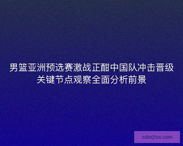 男篮亚洲预选赛激战正酣中国队冲击晋级关键节点观察全面分析前景 男篮亚洲预选赛激战正酣中国队冲击晋级关键节点观察全面分析前景