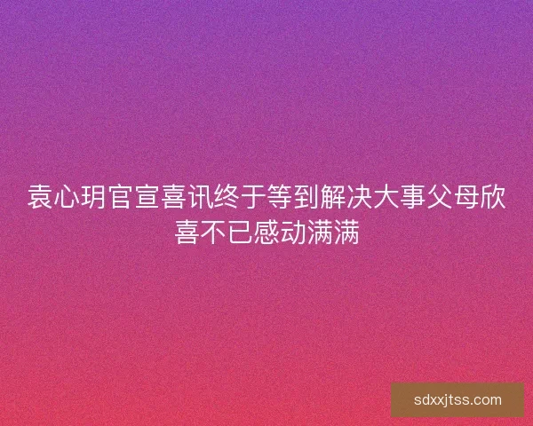 袁心玥官宣喜讯终于等到解决大事父母欣喜不已感动满满 袁心玥官宣喜讯终于等到解决大事父母欣喜不已感动满满