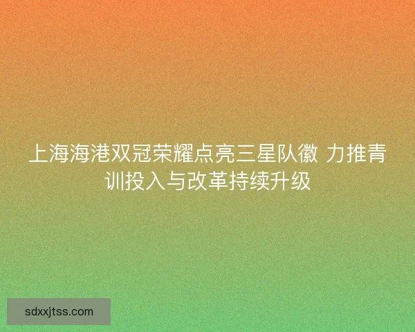 上海海港双冠荣耀点亮三星队徽 力推青训投入与改革持续升级 上海海港双冠荣耀点亮三星队徽 力推青训投入与改革持续升级