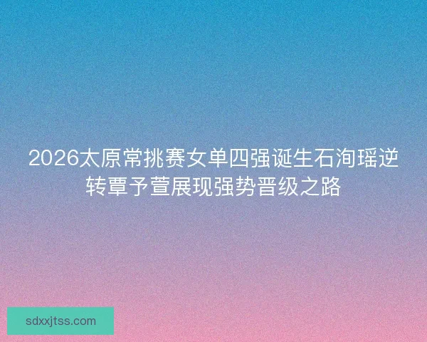 2026太原常挑赛女单四强诞生石洵瑶逆转覃予萱展现强势晋级之路