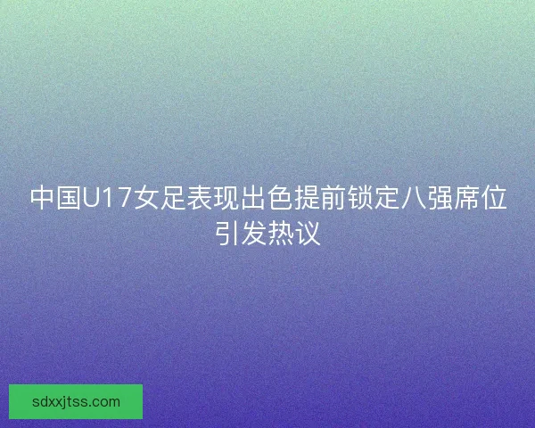 中国U17女足表现出色提前锁定八强席位引发热议