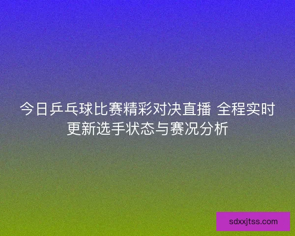 今日乒乓球比赛精彩对决直播 全程实时更新选手状态与赛况分析